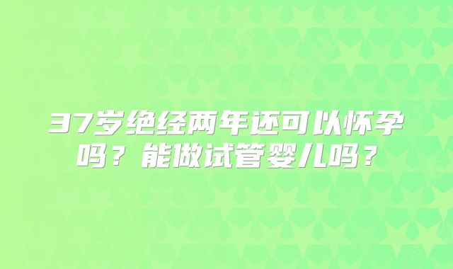 37岁绝经两年还可以怀孕吗？能做试管婴儿吗？
