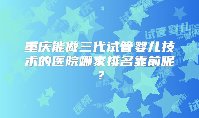 重庆能做三代试管婴儿技术的医院哪家排名靠前呢？