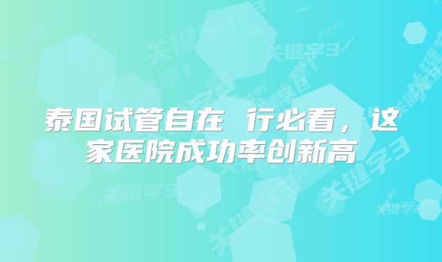 泰国试管自在 行必看，这家医院成功率创新高