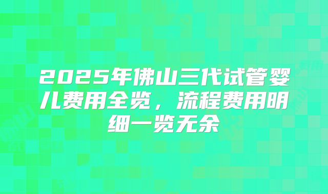 2025年佛山三代试管婴儿费用全览,流程费用明细一览无余