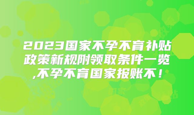 2023国家不孕不育补贴政策新规附领取条件一览,不孕不育国家报账不!