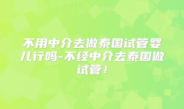 不用中介去做泰国试管婴儿行吗-不经中介去泰国做试管!