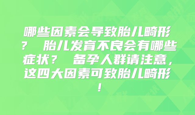 哪些因素会导致胎儿畸形？ 胎儿发育不良会有哪些症状？ 备孕人群请注意，这四大因素可致胎儿畸形！