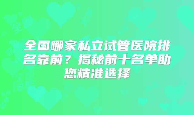全国哪家私立试管医院排名靠前？揭秘前十名单助您精准选择