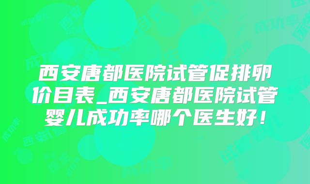 西安唐都医院试管促排卵价目表_西安唐都医院试管婴儿成功率哪个医生好！