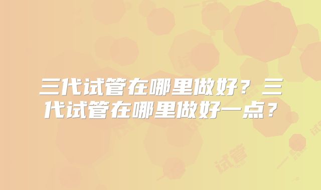 三代试管在哪里做好？三代试管在哪里做好一点？