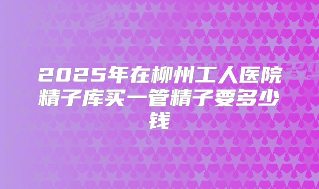 2025年在柳州工人医院精子库买一管精子要多少钱