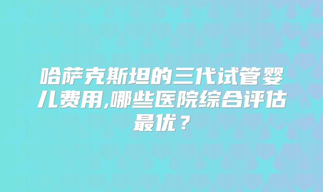 哈萨克斯坦的三代试管婴儿费用,哪些医院综合评估最优?