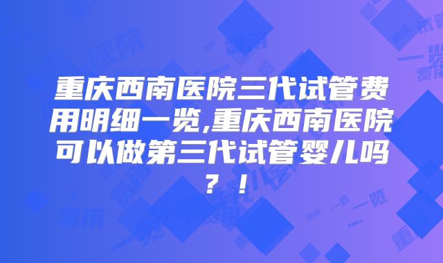重庆西南医院三代试管费用明细一览,重庆西南医院可以做第三代试管婴儿吗？！