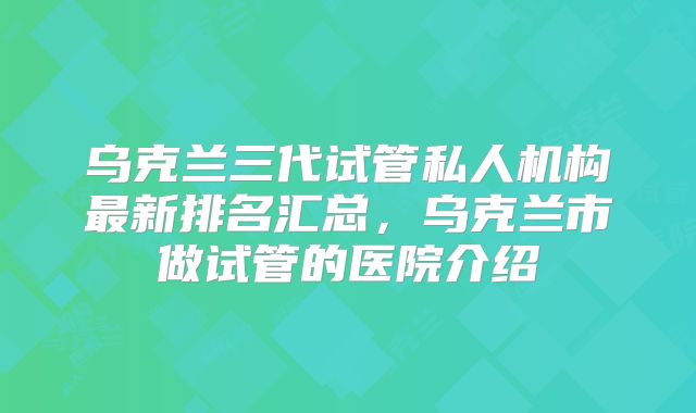 乌克兰三代试管私人机构最新排名汇总，乌克兰市做试管的医院介绍