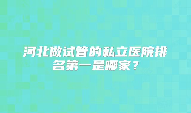 河北做试管的私立医院排名第一是哪家？