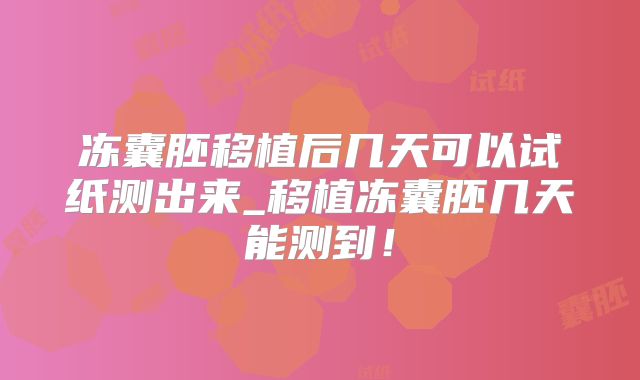 冻囊胚移植后几天可以试纸测出来_移植冻囊胚几天能测到!