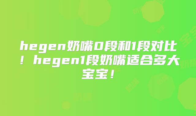 hegen奶嘴0段和1段对比!hegen1段奶嘴适合多大宝宝!