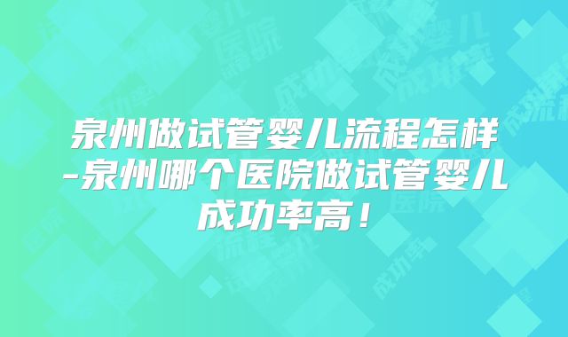 泉州做试管婴儿流程怎样-泉州哪个医院做试管婴儿成功率高！