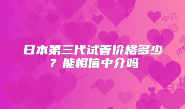 日本第三代试管价格多少?能相信中介吗