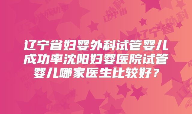 辽宁省妇婴外科试管婴儿成功率沈阳妇婴医院试管婴儿哪家医生比较好?