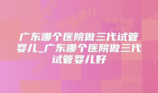 广东哪个医院做三代试管婴儿_广东哪个医院做三代试管婴儿好