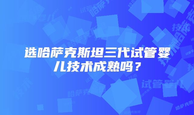 选哈萨克斯坦三代试管婴儿技术成熟吗？