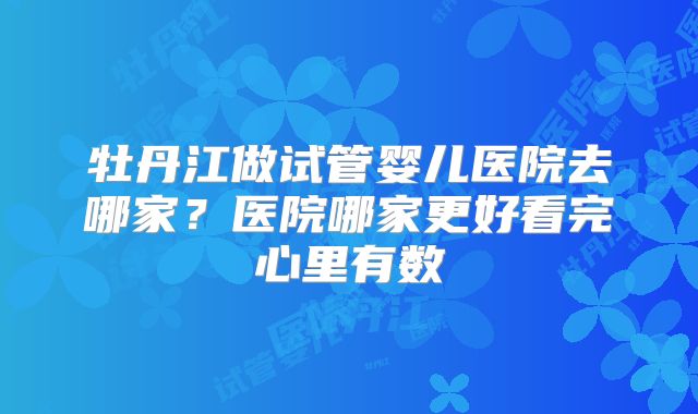 牡丹江做试管婴儿医院去哪家?医院哪家更好看完心里有数
