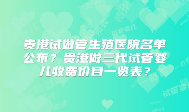 贵港试做管生殖医院名单公布？贵港做三代试管婴儿收费价目一览表？
