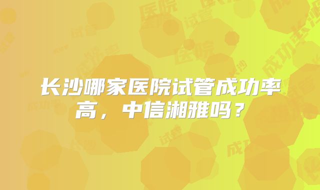 长沙哪家医院试管成功率高，中信湘雅吗？