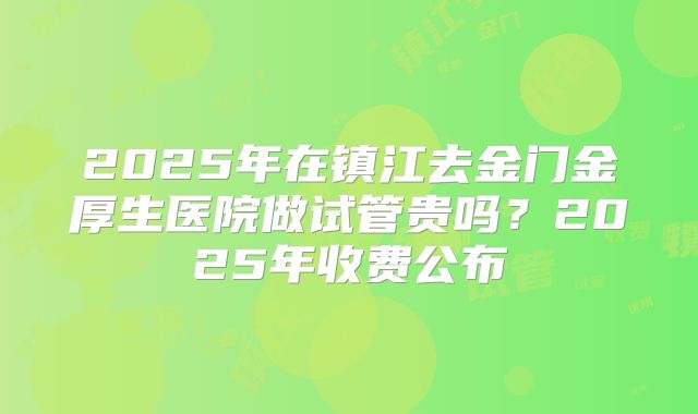 2025年在镇江去金门金厚生医院做试管贵吗?2025年收费公布