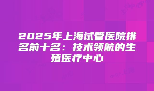 2025年上海试管医院排名前十名：技术领航的生殖医疗中心