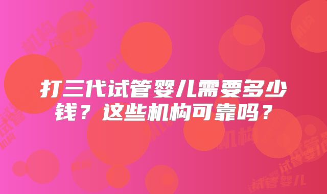 打三代试管婴儿需要多少钱？这些机构可靠吗？