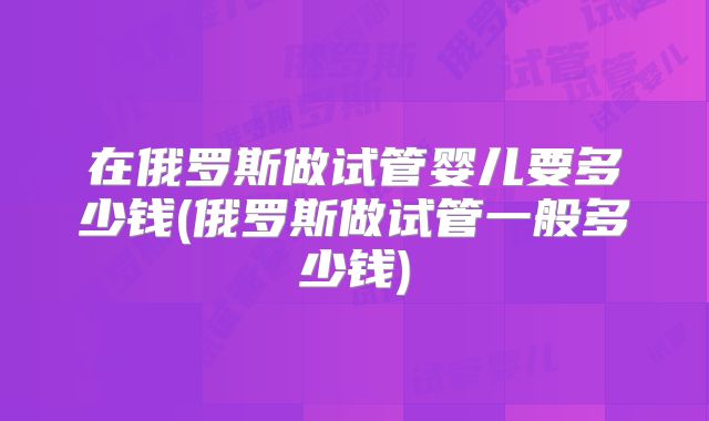 在俄罗斯做试管婴儿要多少钱(俄罗斯做试管一般多少钱)