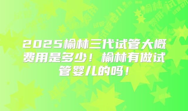 2025榆林三代试管大概费用是多少！榆林有做试管婴儿的吗！