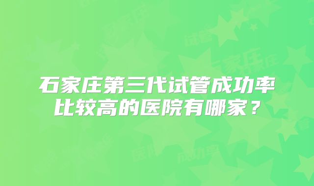 石家庄第三代试管成功率比较高的医院有哪家?