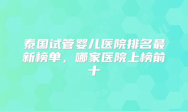 泰国试管婴儿医院排名最新榜单，哪家医院上榜前十