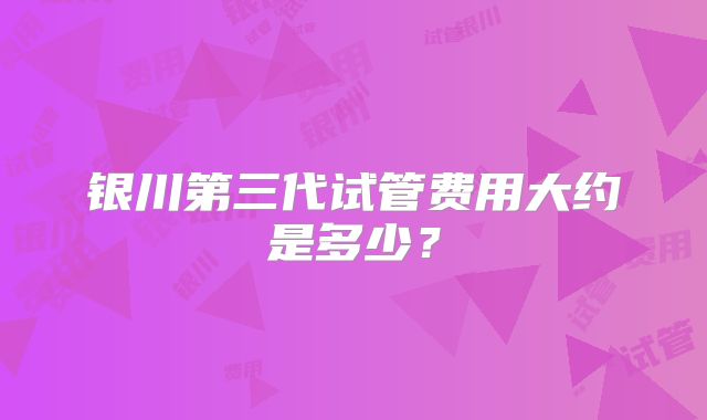 银川第三代试管费用大约是多少?