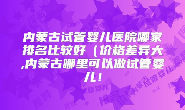 内蒙古试管婴儿医院哪家排名比较好（价格差异大,内蒙古哪里可以做试管婴儿！