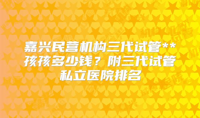 嘉兴民营机构三代试管**孩孩多少钱？附三代试管私立医院排名