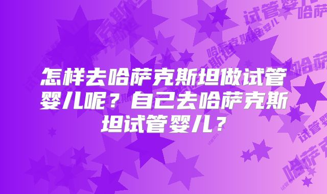 怎样去哈萨克斯坦做试管婴儿呢？自己去哈萨克斯坦试管婴儿？