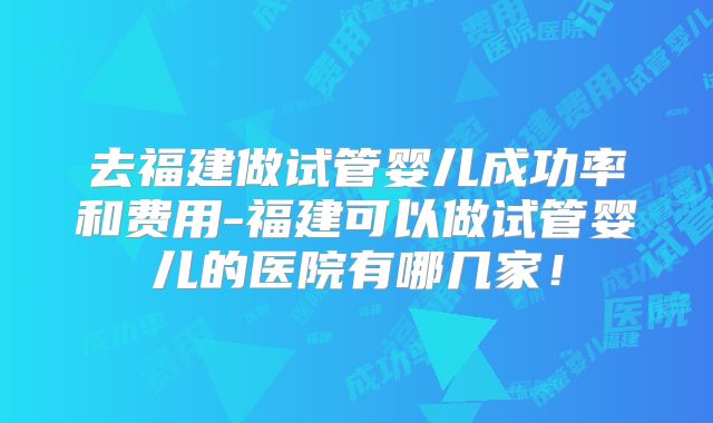 去福建做试管婴儿成功率和费用-福建可以做试管婴儿的医院有哪几家！