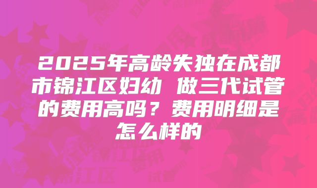 2025年高龄失独在成都市锦江区妇幼 做三代试管的费用高吗？费用明细是怎么样的