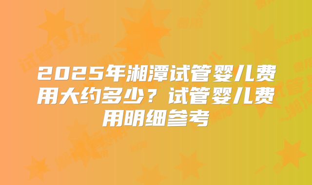 2025年湘潭试管婴儿费用大约多少？试管婴儿费用明细参考