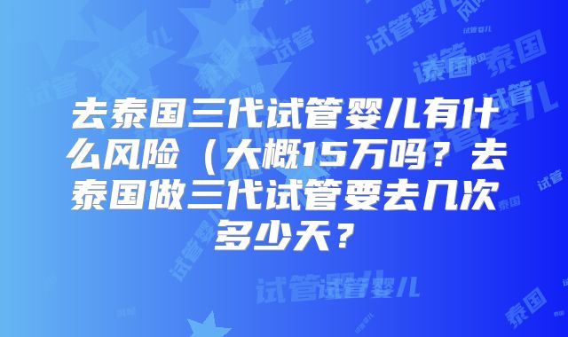 去泰国三代试管婴儿有什么风险（大概15万吗？去泰国做三代试管要去几次多少天？