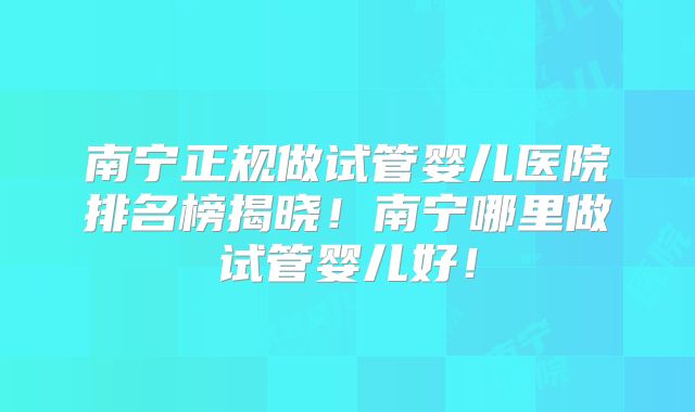 南宁正规做试管婴儿医院排名榜揭晓！南宁哪里做试管婴儿好！