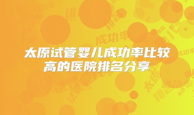 太原试管婴儿成功率比较高的医院排名分享