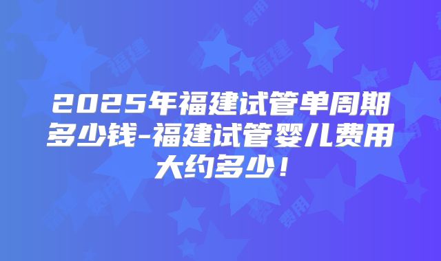 2025年福建试管单周期多少钱-福建试管婴儿费用大约多少!