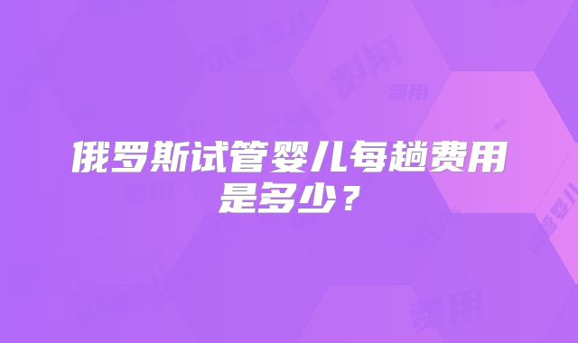 俄罗斯试管婴儿每趟费用是多少?