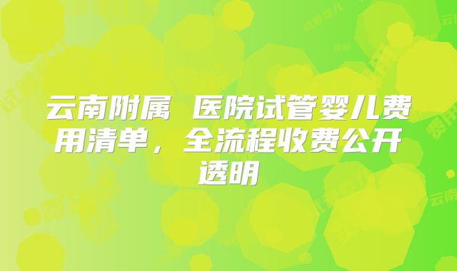 云南附属 医院试管婴儿费用清单，全流程收费公开透明