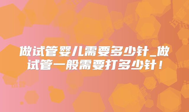 做试管婴儿需要多少针_做试管一般需要打多少针！