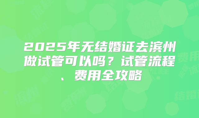 2025年无结婚证去滨州做试管可以吗？试管流程、费用全攻略