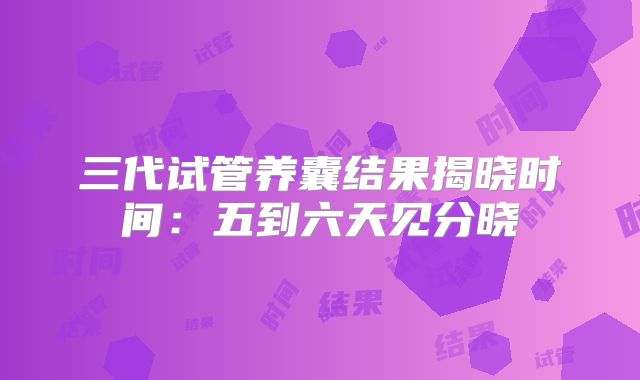 三代试管养囊结果揭晓时间:五到六天见分晓