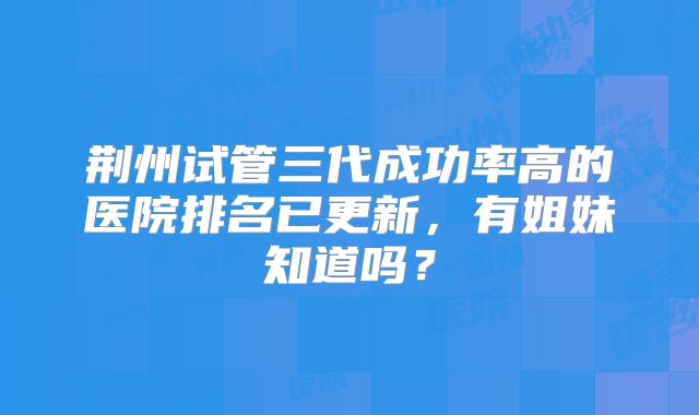 荆州试管三代成功率高的医院排名已更新,有姐妹知道吗?