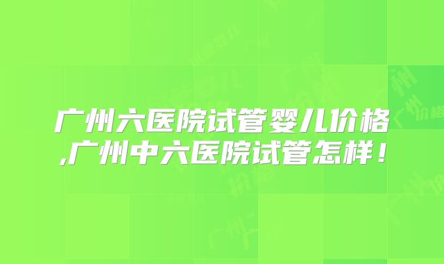 广州六医院试管婴儿价格,广州中六医院试管怎样！
